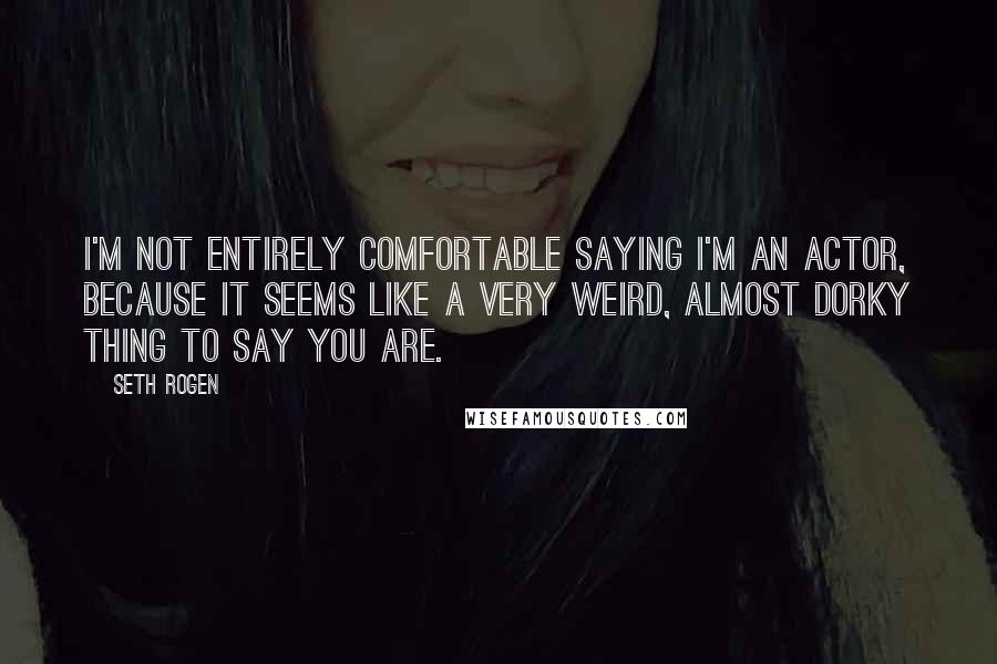 Seth Rogen Quotes: I'm not entirely comfortable saying I'm an actor, because it seems like a very weird, almost dorky thing to say you are.