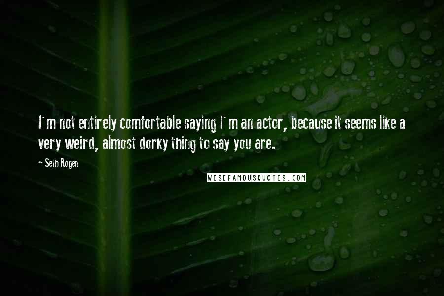 Seth Rogen Quotes: I'm not entirely comfortable saying I'm an actor, because it seems like a very weird, almost dorky thing to say you are.