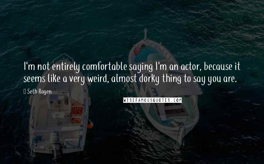 Seth Rogen Quotes: I'm not entirely comfortable saying I'm an actor, because it seems like a very weird, almost dorky thing to say you are.
