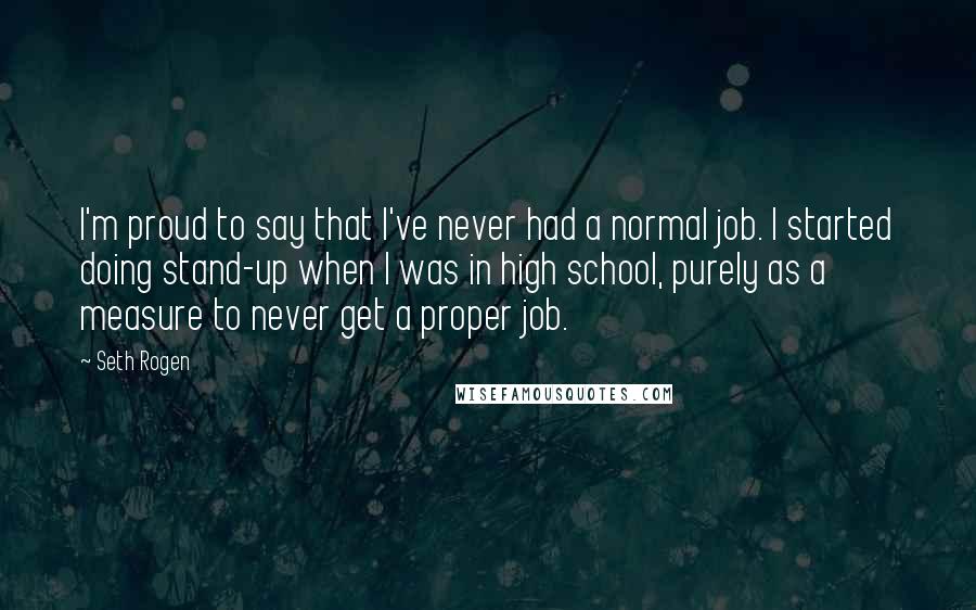 Seth Rogen Quotes: I'm proud to say that I've never had a normal job. I started doing stand-up when I was in high school, purely as a measure to never get a proper job.