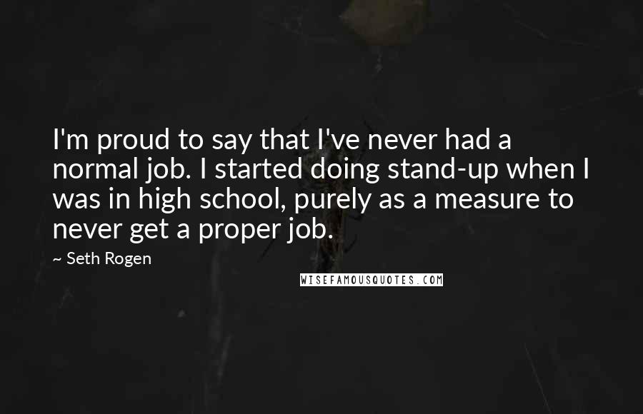 Seth Rogen Quotes: I'm proud to say that I've never had a normal job. I started doing stand-up when I was in high school, purely as a measure to never get a proper job.