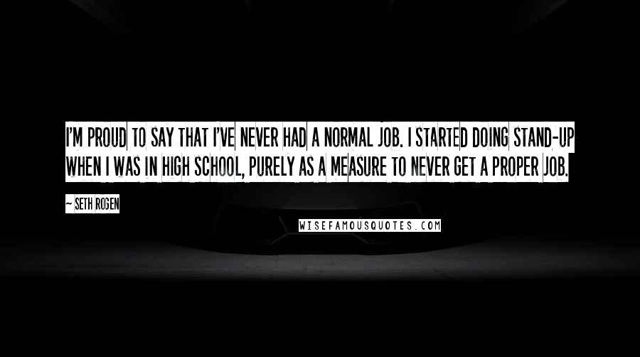 Seth Rogen Quotes: I'm proud to say that I've never had a normal job. I started doing stand-up when I was in high school, purely as a measure to never get a proper job.