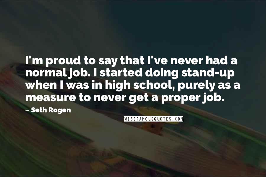 Seth Rogen Quotes: I'm proud to say that I've never had a normal job. I started doing stand-up when I was in high school, purely as a measure to never get a proper job.