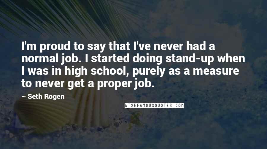 Seth Rogen Quotes: I'm proud to say that I've never had a normal job. I started doing stand-up when I was in high school, purely as a measure to never get a proper job.