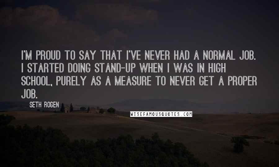 Seth Rogen Quotes: I'm proud to say that I've never had a normal job. I started doing stand-up when I was in high school, purely as a measure to never get a proper job.