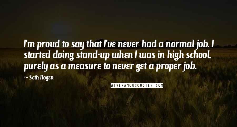 Seth Rogen Quotes: I'm proud to say that I've never had a normal job. I started doing stand-up when I was in high school, purely as a measure to never get a proper job.