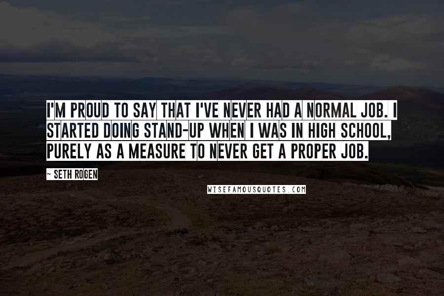 Seth Rogen Quotes: I'm proud to say that I've never had a normal job. I started doing stand-up when I was in high school, purely as a measure to never get a proper job.