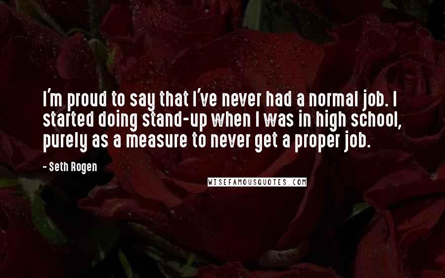 Seth Rogen Quotes: I'm proud to say that I've never had a normal job. I started doing stand-up when I was in high school, purely as a measure to never get a proper job.