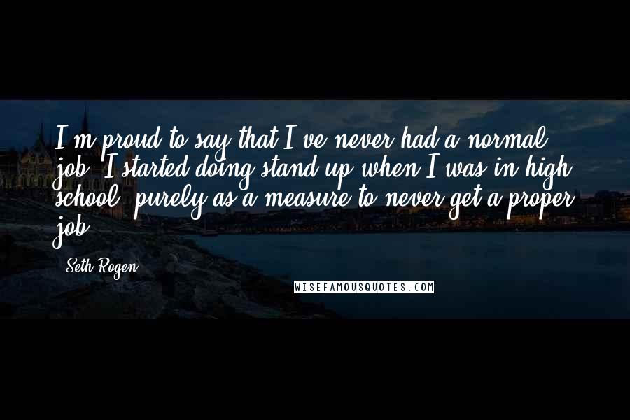 Seth Rogen Quotes: I'm proud to say that I've never had a normal job. I started doing stand-up when I was in high school, purely as a measure to never get a proper job.