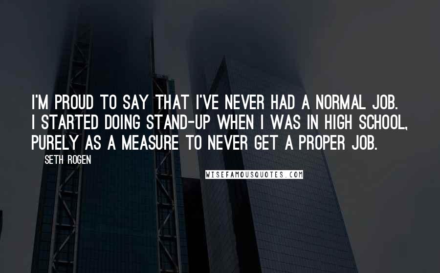 Seth Rogen Quotes: I'm proud to say that I've never had a normal job. I started doing stand-up when I was in high school, purely as a measure to never get a proper job.