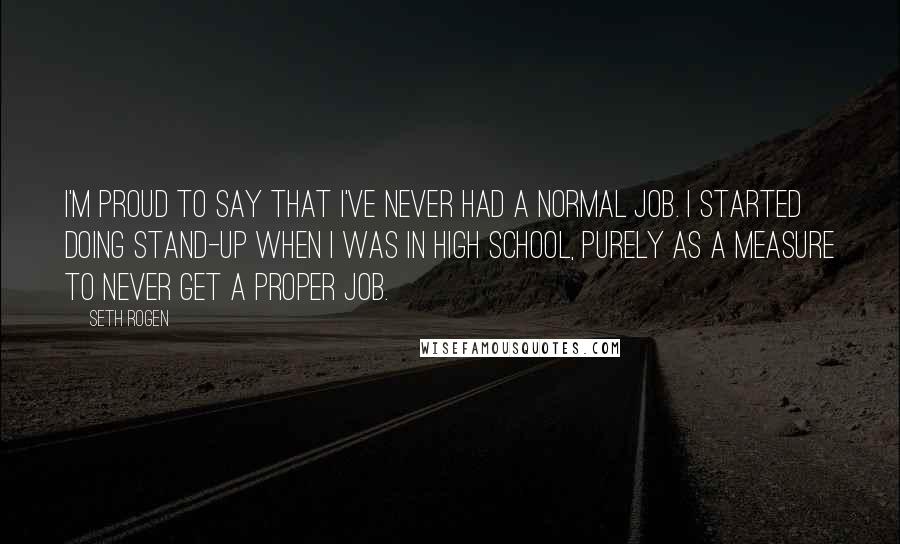 Seth Rogen Quotes: I'm proud to say that I've never had a normal job. I started doing stand-up when I was in high school, purely as a measure to never get a proper job.