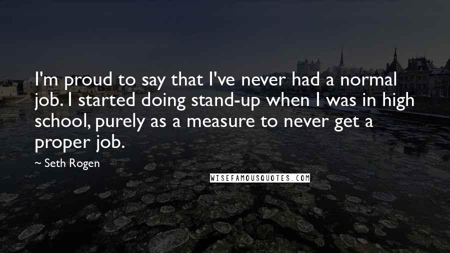 Seth Rogen Quotes: I'm proud to say that I've never had a normal job. I started doing stand-up when I was in high school, purely as a measure to never get a proper job.