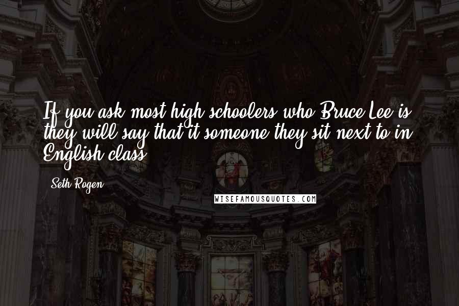 Seth Rogen Quotes: If you ask most high schoolers who Bruce Lee is, they will say that it someone they sit next to in English class.