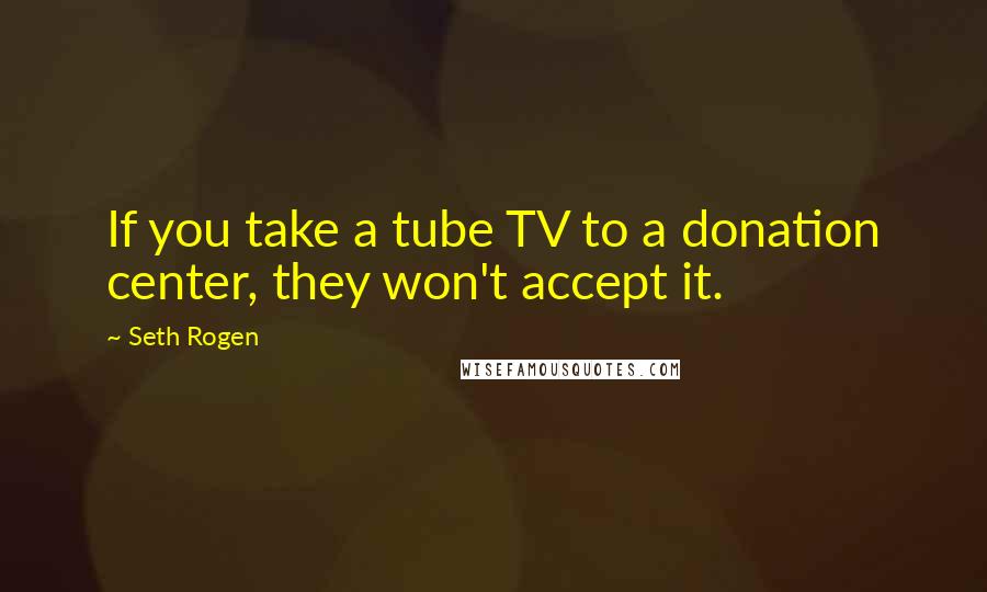 Seth Rogen Quotes: If you take a tube TV to a donation center, they won't accept it.