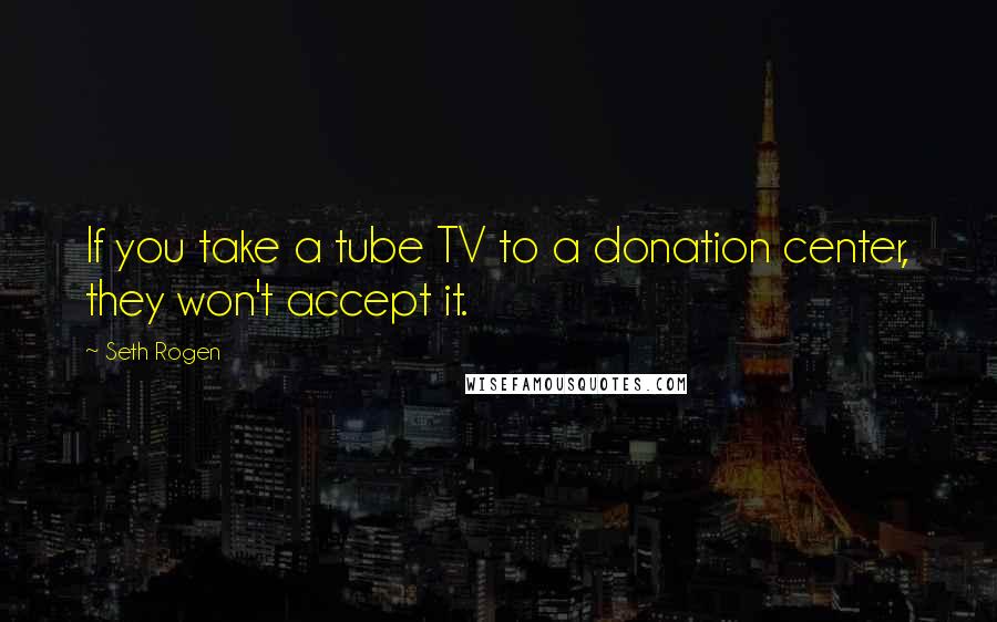 Seth Rogen Quotes: If you take a tube TV to a donation center, they won't accept it.