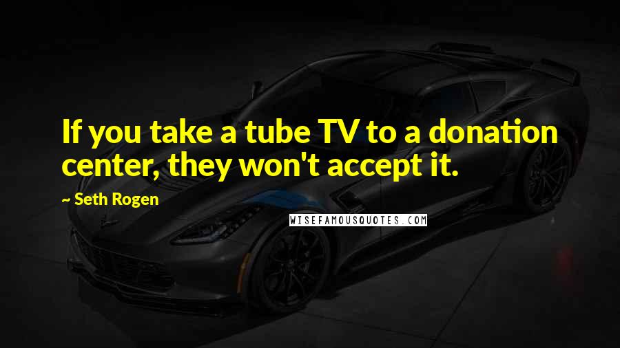 Seth Rogen Quotes: If you take a tube TV to a donation center, they won't accept it.