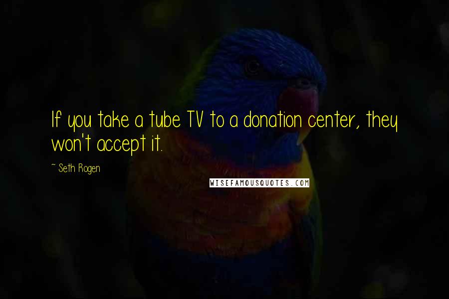 Seth Rogen Quotes: If you take a tube TV to a donation center, they won't accept it.