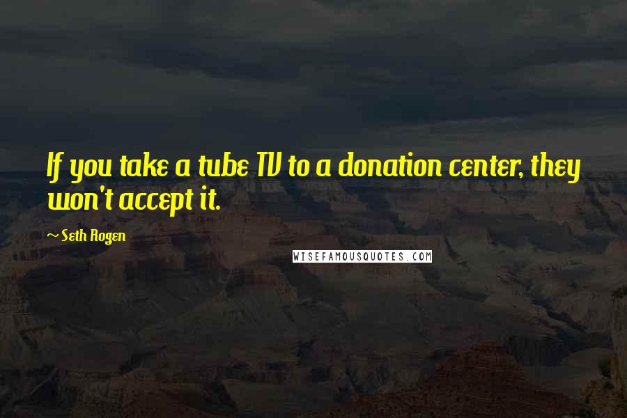 Seth Rogen Quotes: If you take a tube TV to a donation center, they won't accept it.