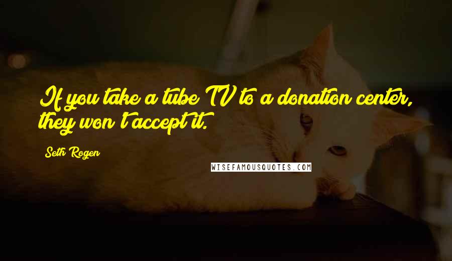 Seth Rogen Quotes: If you take a tube TV to a donation center, they won't accept it.