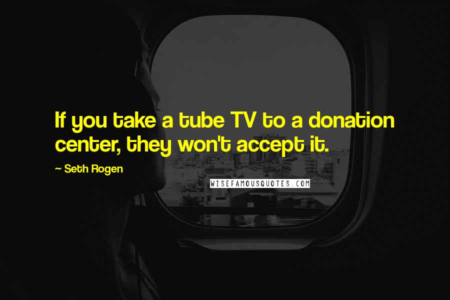 Seth Rogen Quotes: If you take a tube TV to a donation center, they won't accept it.