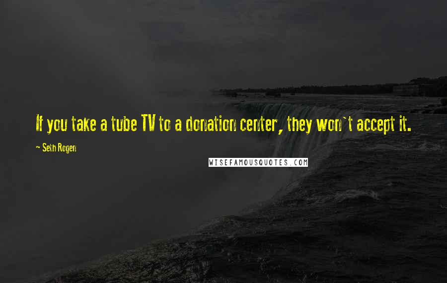 Seth Rogen Quotes: If you take a tube TV to a donation center, they won't accept it.