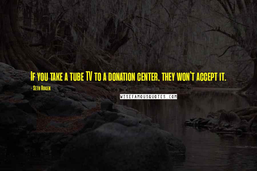 Seth Rogen Quotes: If you take a tube TV to a donation center, they won't accept it.