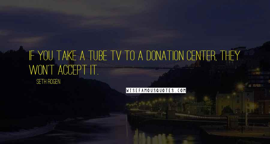 Seth Rogen Quotes: If you take a tube TV to a donation center, they won't accept it.