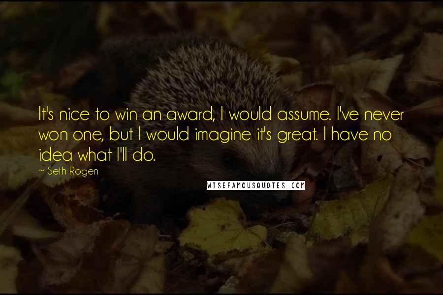 Seth Rogen Quotes: It's nice to win an award, I would assume. I've never won one, but I would imagine it's great. I have no idea what I'll do.