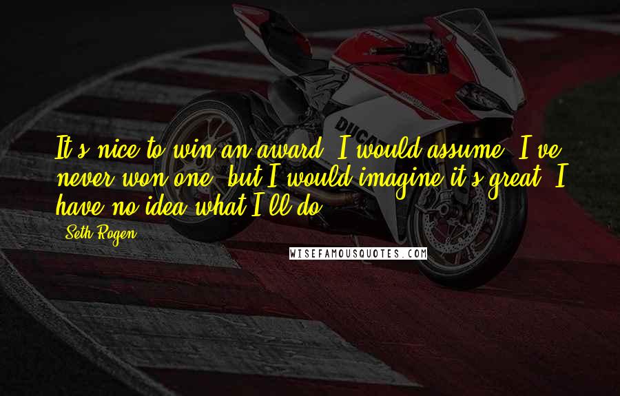 Seth Rogen Quotes: It's nice to win an award, I would assume. I've never won one, but I would imagine it's great. I have no idea what I'll do.