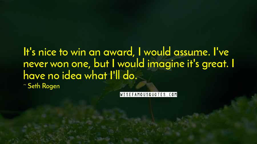 Seth Rogen Quotes: It's nice to win an award, I would assume. I've never won one, but I would imagine it's great. I have no idea what I'll do.