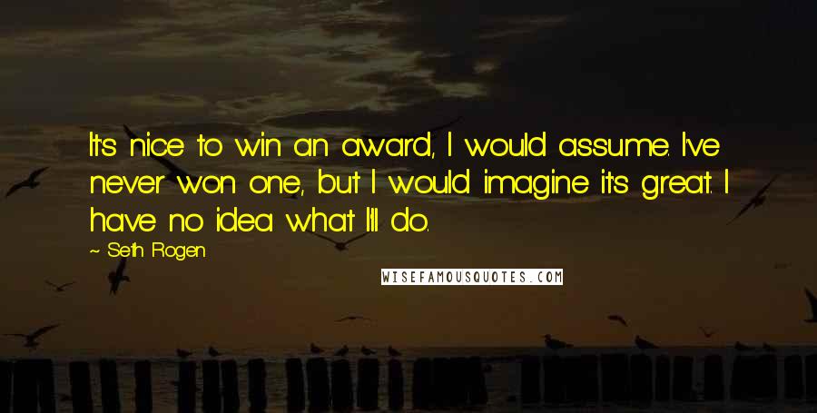 Seth Rogen Quotes: It's nice to win an award, I would assume. I've never won one, but I would imagine it's great. I have no idea what I'll do.