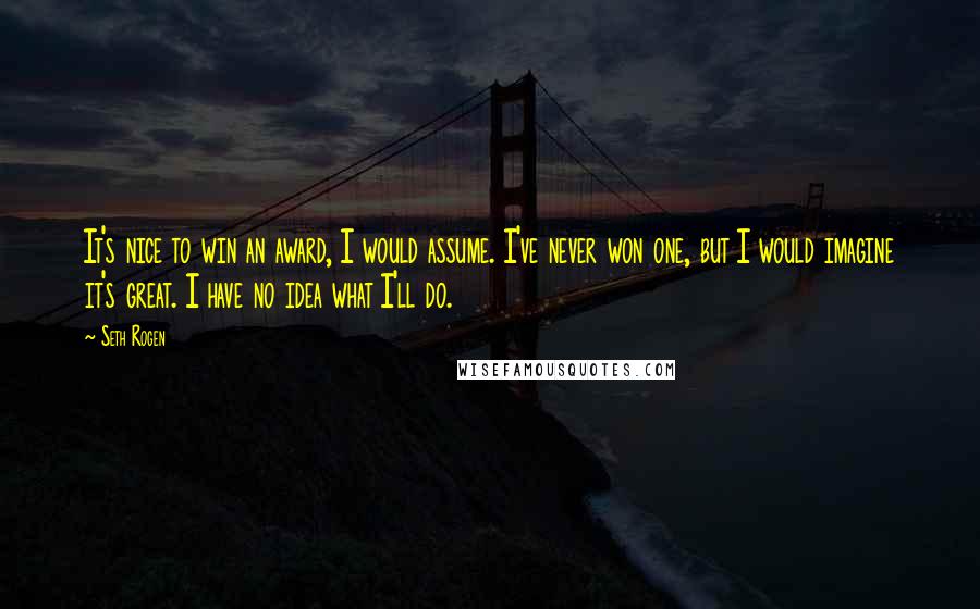 Seth Rogen Quotes: It's nice to win an award, I would assume. I've never won one, but I would imagine it's great. I have no idea what I'll do.