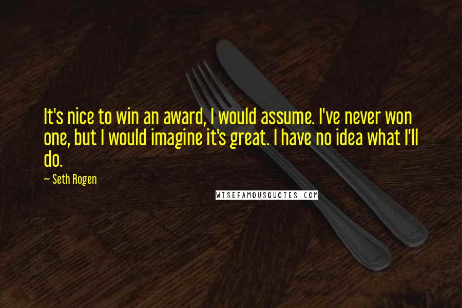 Seth Rogen Quotes: It's nice to win an award, I would assume. I've never won one, but I would imagine it's great. I have no idea what I'll do.