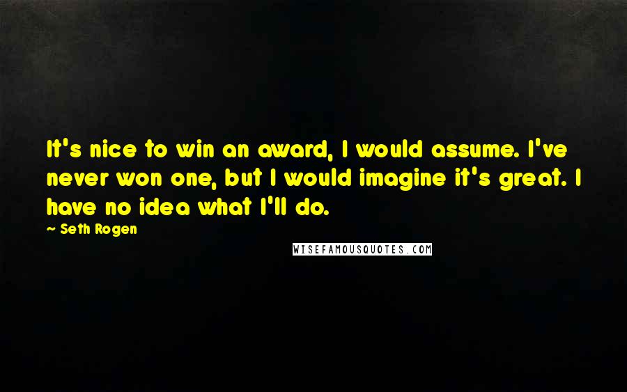 Seth Rogen Quotes: It's nice to win an award, I would assume. I've never won one, but I would imagine it's great. I have no idea what I'll do.