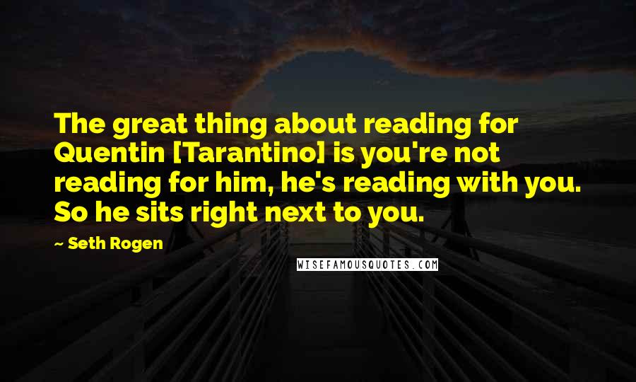 Seth Rogen Quotes: The great thing about reading for Quentin [Tarantino] is you're not reading for him, he's reading with you. So he sits right next to you.
