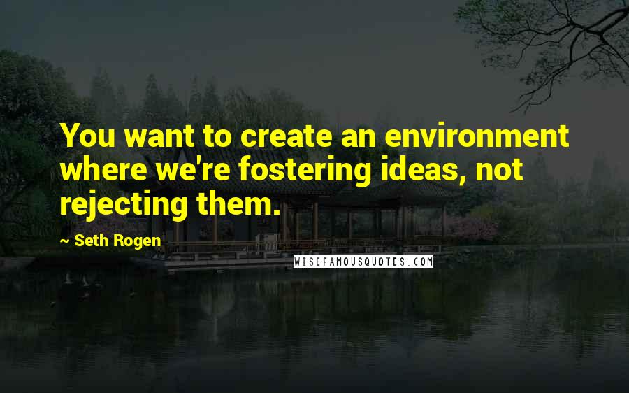 Seth Rogen Quotes: You want to create an environment where we're fostering ideas, not rejecting them.