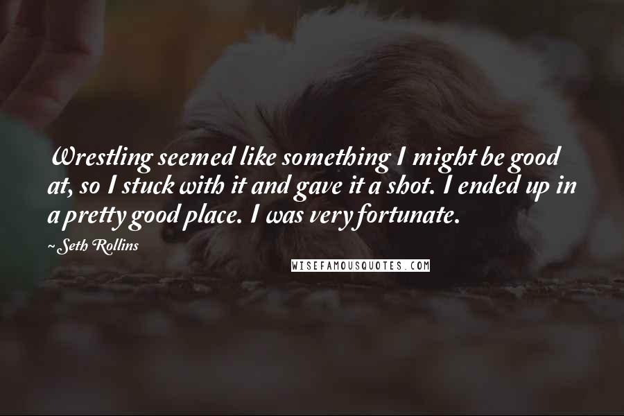 Seth Rollins Quotes: Wrestling seemed like something I might be good at, so I stuck with it and gave it a shot. I ended up in a pretty good place. I was very fortunate.