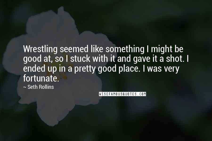 Seth Rollins Quotes: Wrestling seemed like something I might be good at, so I stuck with it and gave it a shot. I ended up in a pretty good place. I was very fortunate.