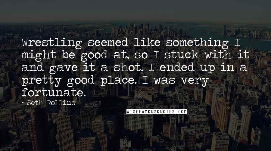 Seth Rollins Quotes: Wrestling seemed like something I might be good at, so I stuck with it and gave it a shot. I ended up in a pretty good place. I was very fortunate.
