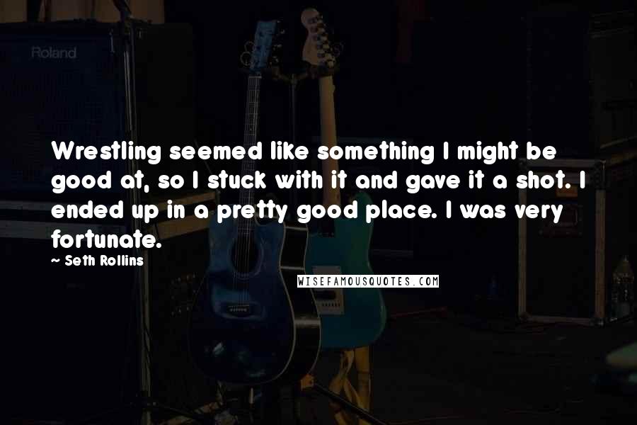 Seth Rollins Quotes: Wrestling seemed like something I might be good at, so I stuck with it and gave it a shot. I ended up in a pretty good place. I was very fortunate.