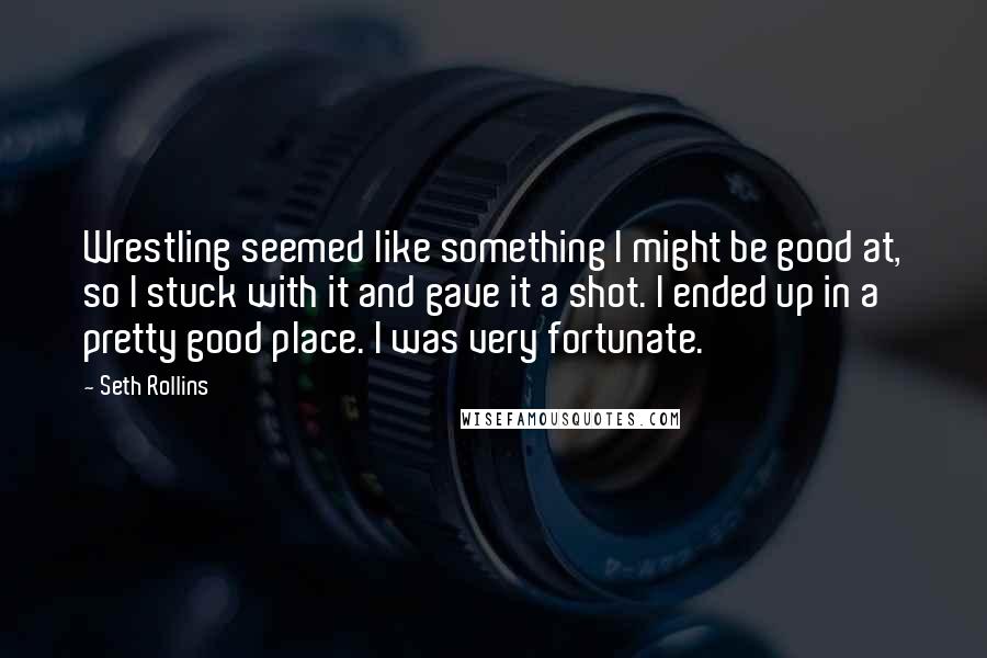 Seth Rollins Quotes: Wrestling seemed like something I might be good at, so I stuck with it and gave it a shot. I ended up in a pretty good place. I was very fortunate.