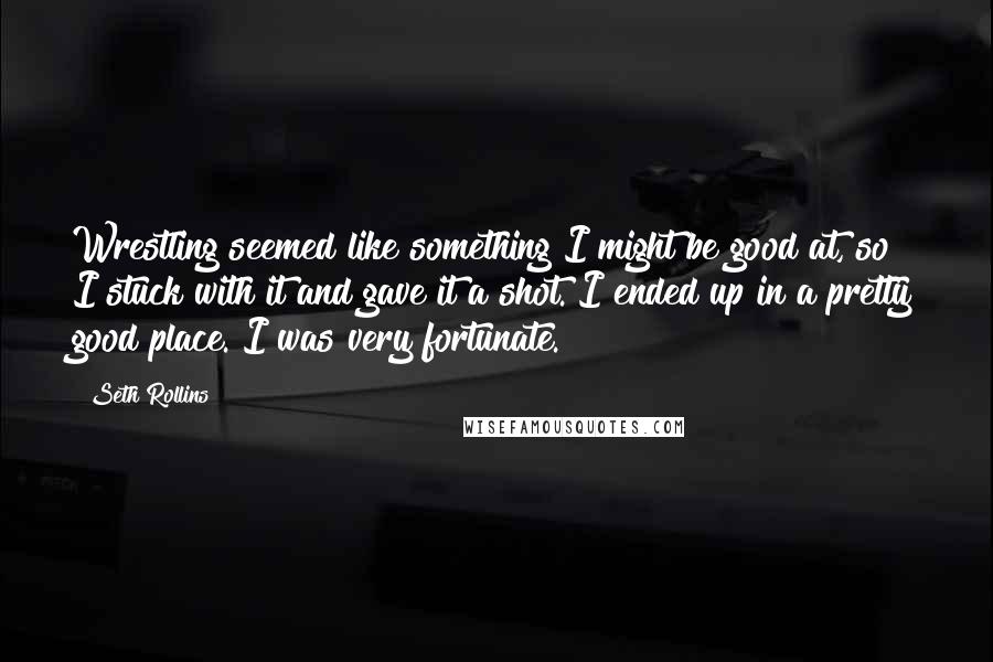 Seth Rollins Quotes: Wrestling seemed like something I might be good at, so I stuck with it and gave it a shot. I ended up in a pretty good place. I was very fortunate.