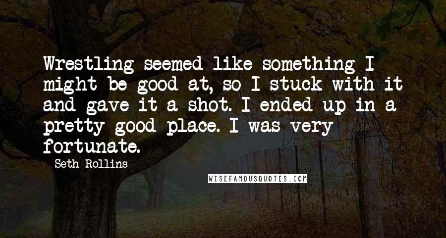 Seth Rollins Quotes: Wrestling seemed like something I might be good at, so I stuck with it and gave it a shot. I ended up in a pretty good place. I was very fortunate.