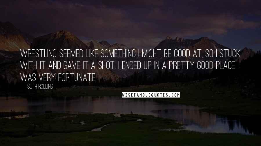 Seth Rollins Quotes: Wrestling seemed like something I might be good at, so I stuck with it and gave it a shot. I ended up in a pretty good place. I was very fortunate.
