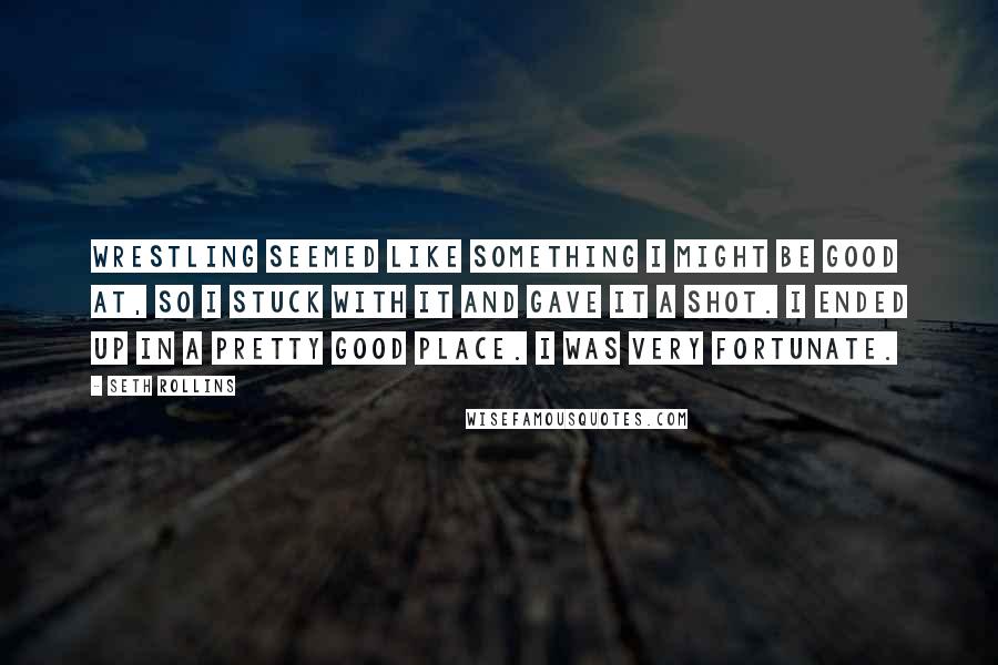 Seth Rollins Quotes: Wrestling seemed like something I might be good at, so I stuck with it and gave it a shot. I ended up in a pretty good place. I was very fortunate.