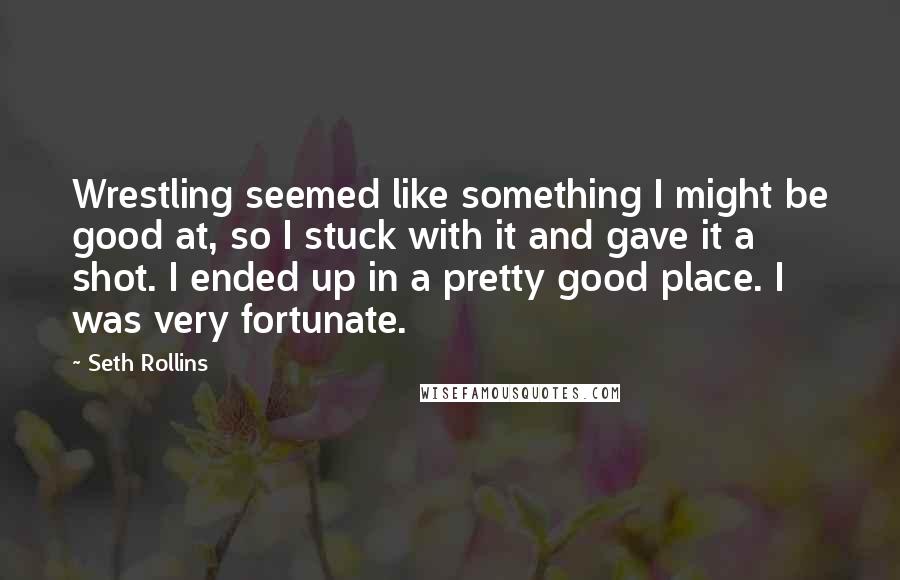 Seth Rollins Quotes: Wrestling seemed like something I might be good at, so I stuck with it and gave it a shot. I ended up in a pretty good place. I was very fortunate.