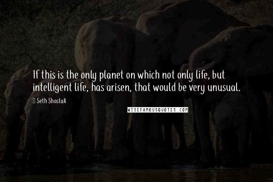 Seth Shostak Quotes: If this is the only planet on which not only life, but intelligent life, has arisen, that would be very unusual.
