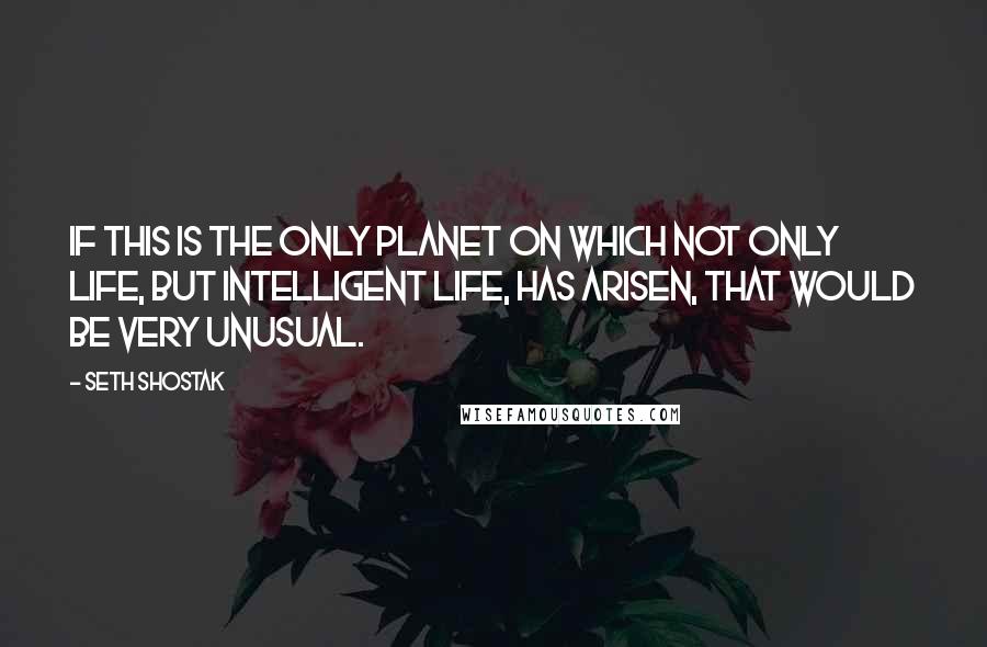 Seth Shostak Quotes: If this is the only planet on which not only life, but intelligent life, has arisen, that would be very unusual.