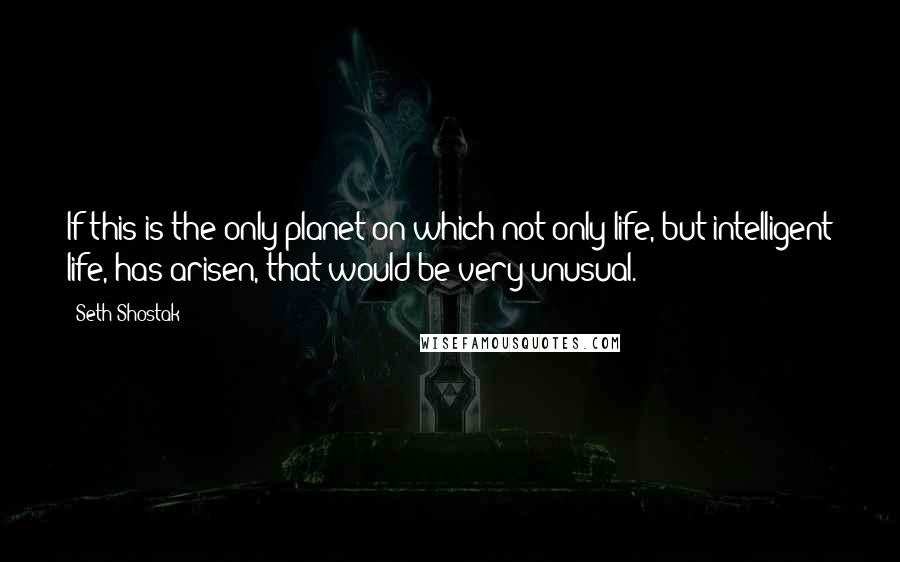 Seth Shostak Quotes: If this is the only planet on which not only life, but intelligent life, has arisen, that would be very unusual.