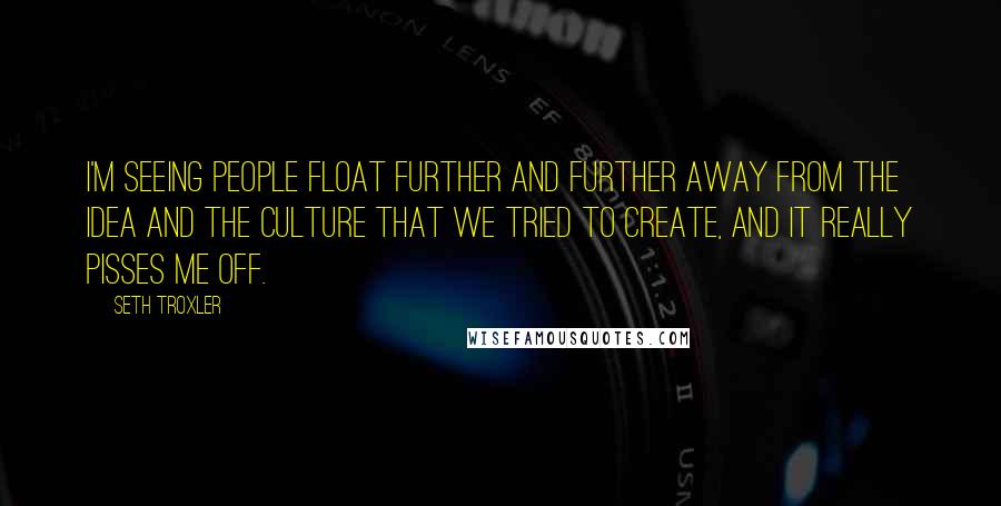 Seth Troxler Quotes: I'm seeing people float further and further away from the idea and the culture that we tried to create, and it really pisses me off.